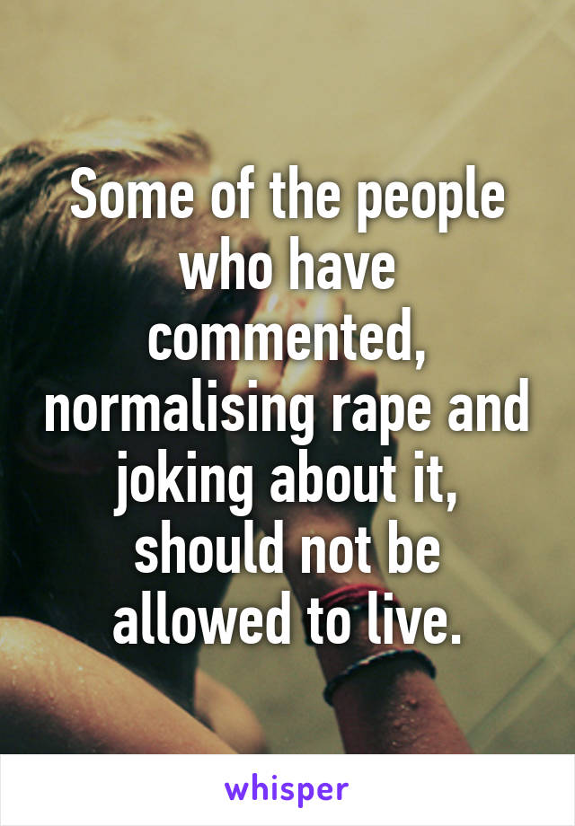 Some of the people who have commented, normalising rape and joking about it, should not be allowed to live.