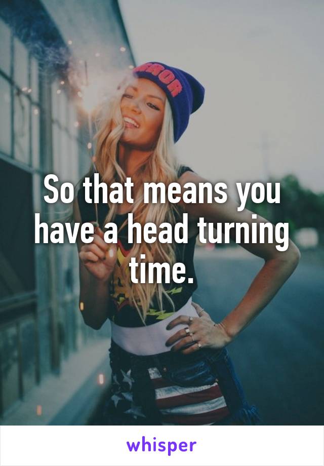 So that means you have a head turning time.