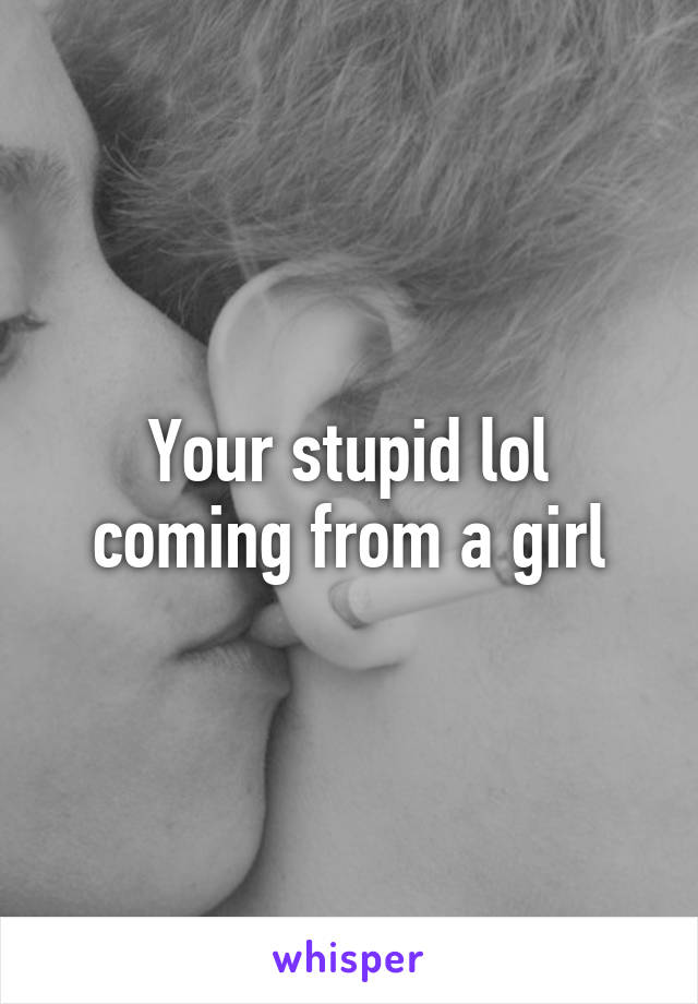 Your stupid lol coming from a girl