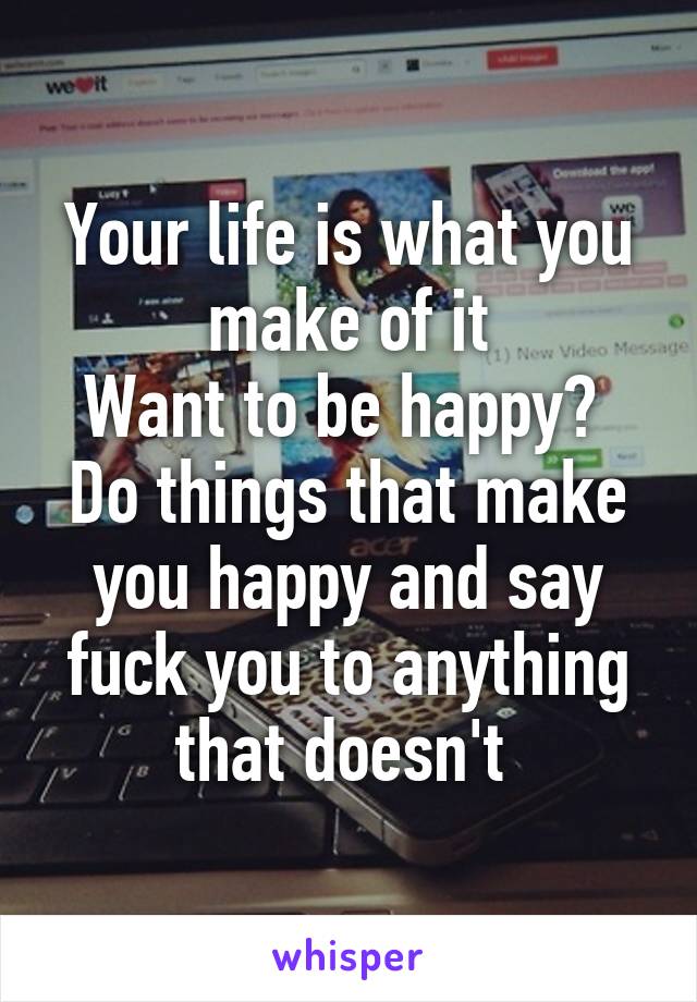 Your life is what you make of it
Want to be happy? 
Do things that make you happy and say fuck you to anything that doesn't 