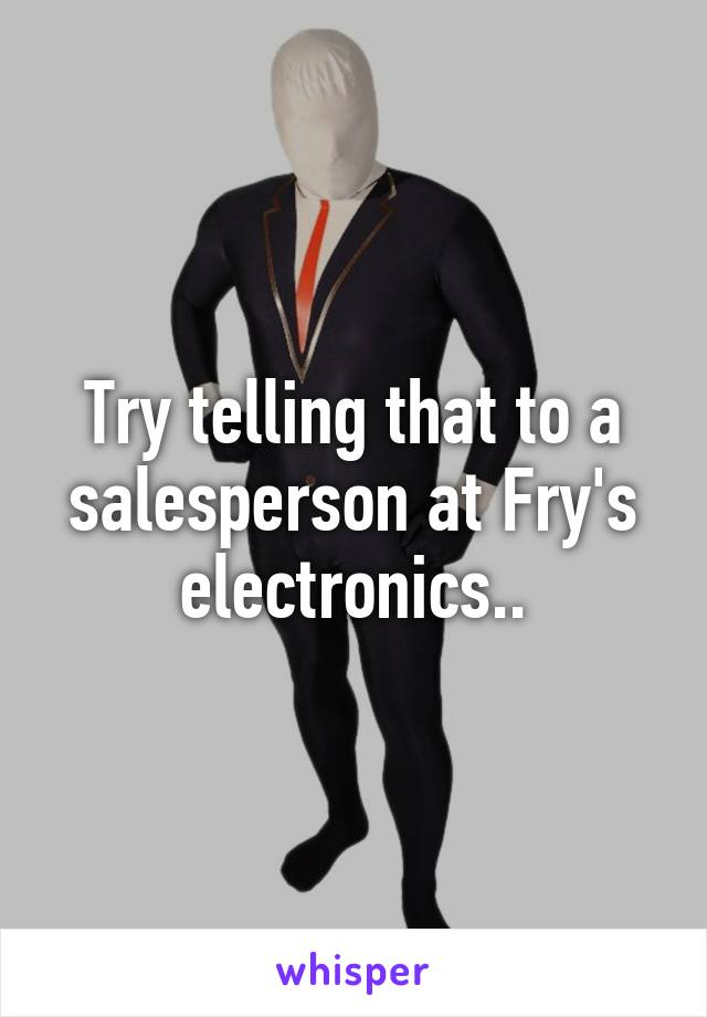 Try telling that to a salesperson at Fry's electronics..