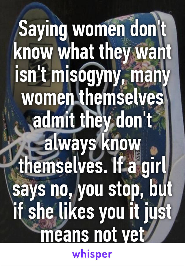 Saying women don't know what they want isn't misogyny, many women themselves admit they don't always know themselves. If a girl says no, you stop, but if she likes you it just means not yet