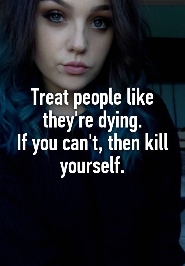 treat-people-like-they-re-dying-if-you-can-t-then-kill-yourself