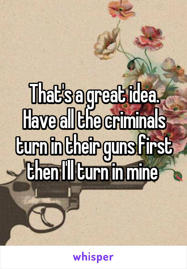 That's a great idea. Have all the criminals turn in their guns first then I'll turn in mine 