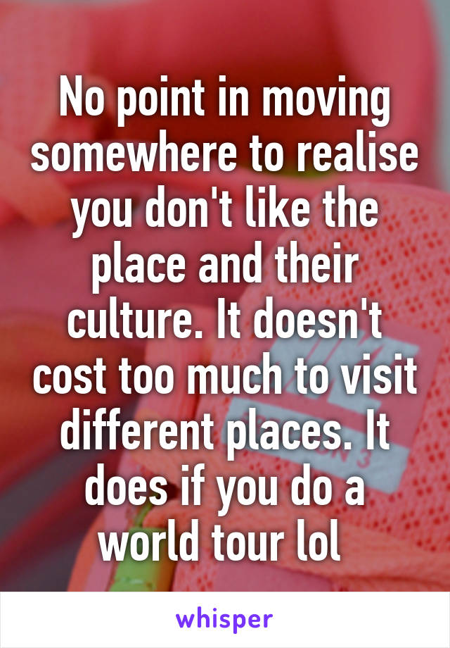 No point in moving somewhere to realise you don't like the place and their culture. It doesn't cost too much to visit different places. It does if you do a world tour lol 