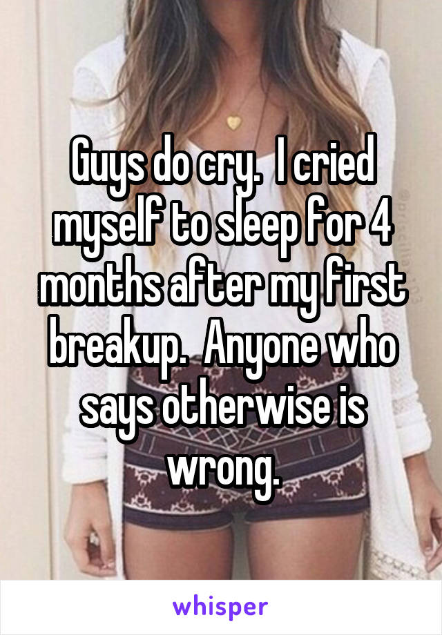 Guys do cry.  I cried myself to sleep for 4 months after my first breakup.  Anyone who says otherwise is wrong.