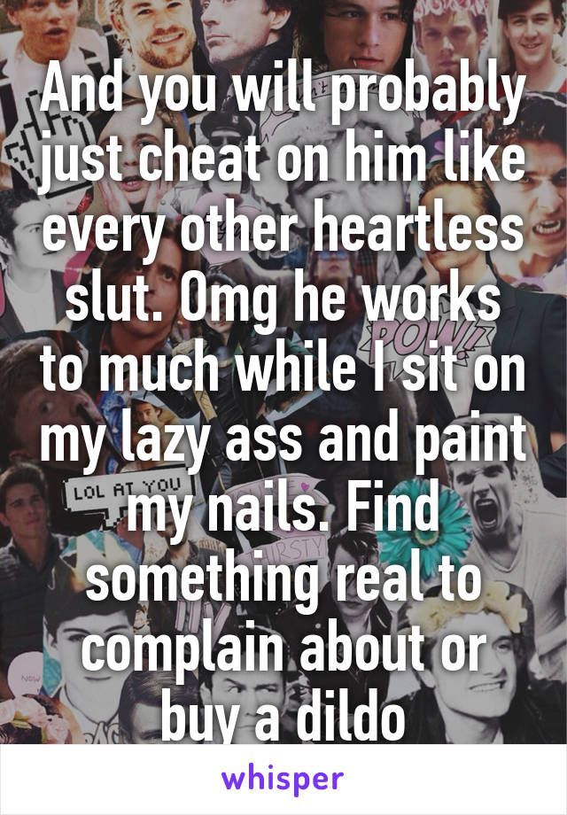 And you will probably just cheat on him like every other heartless slut. Omg he works to much while I sit on my lazy ass and paint my nails. Find something real to complain about or buy a dildo