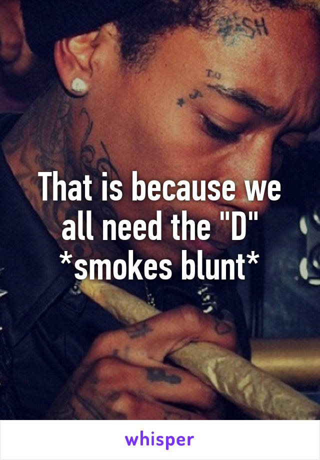 That is because we all need the "D" *smokes blunt*