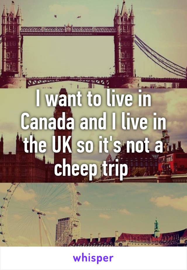 I want to live in Canada and I live in the UK so it's not a cheep trip 