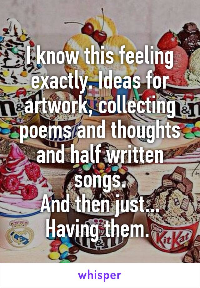 I know this feeling
exactly. Ideas for artwork, collecting poems and thoughts
and half written songs.
And then just...
Having them. 