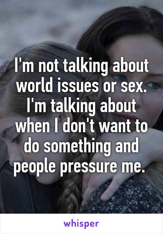 I'm not talking about world issues or sex. I'm talking about when I don't want to do something and people pressure me. 