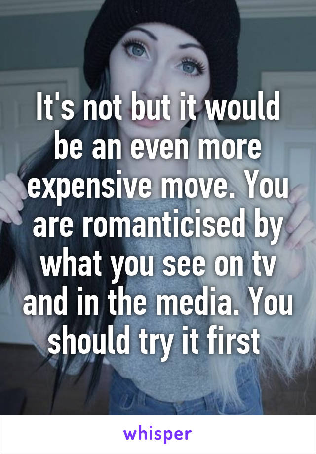 It's not but it would be an even more expensive move. You are romanticised by what you see on tv and in the media. You should try it first 