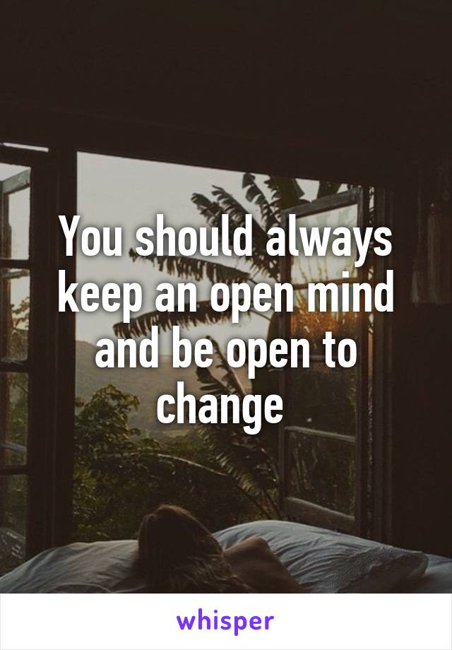 You should always keep an open mind and be open to change 