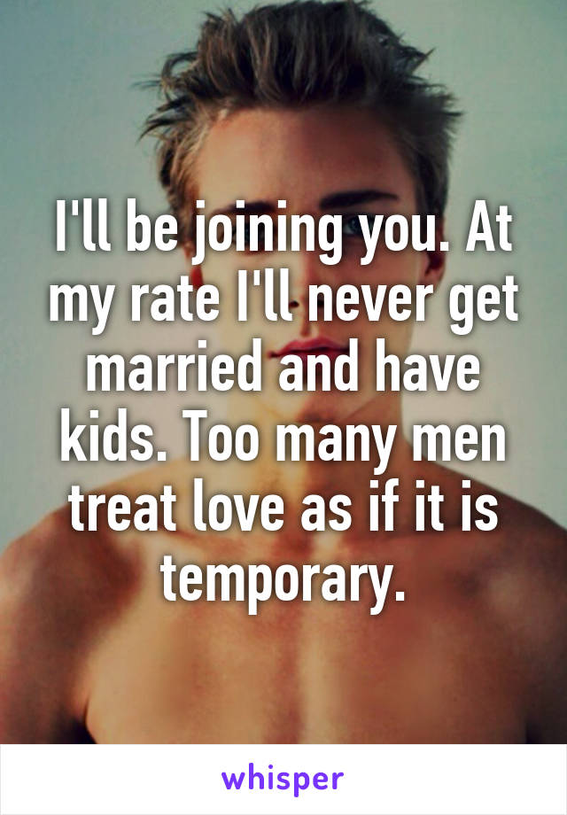 I'll be joining you. At my rate I'll never get married and have kids. Too many men treat love as if it is temporary.