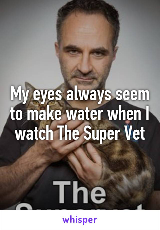 My eyes always seem to make water when I watch The Super Vet