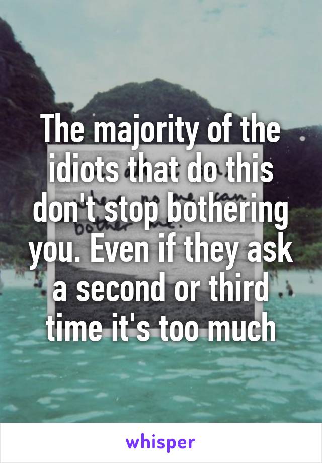 The majority of the idiots that do this don't stop bothering you. Even if they ask a second or third time it's too much