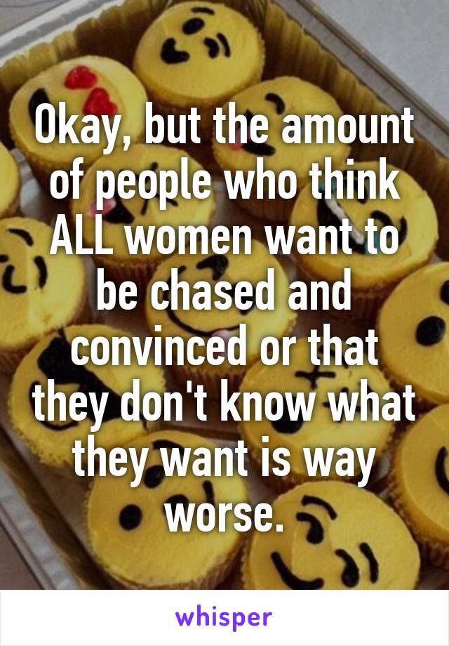 Okay, but the amount of people who think ALL women want to be chased and convinced or that they don't know what they want is way worse.