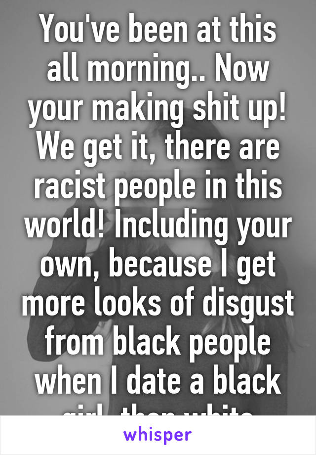 You've been at this all morning.. Now your making shit up!
We get it, there are racist people in this world! Including your own, because I get more looks of disgust from black people when I date a black girl, then white