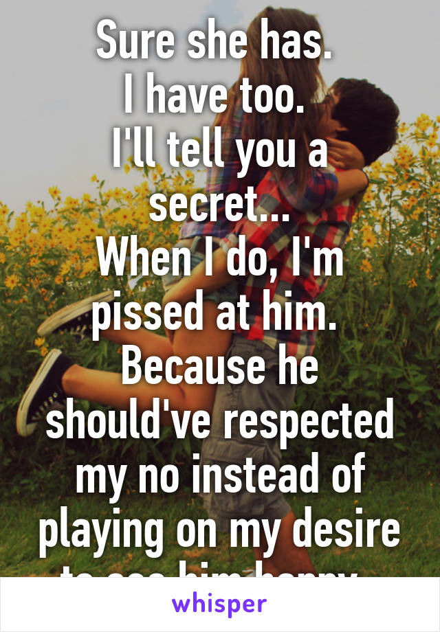 Sure she has. 
I have too. 
I'll tell you a secret...
When I do, I'm pissed at him. 
Because he should've respected my no instead of playing on my desire to see him happy. 