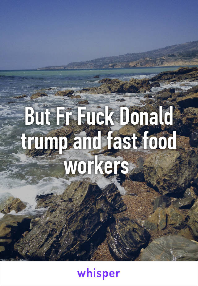 But Fr Fuck Donald trump and fast food workers 