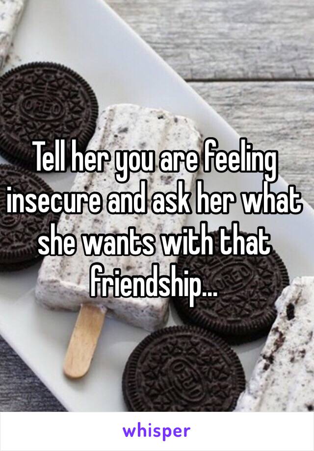 Tell her you are feeling insecure and ask her what she wants with that friendship...