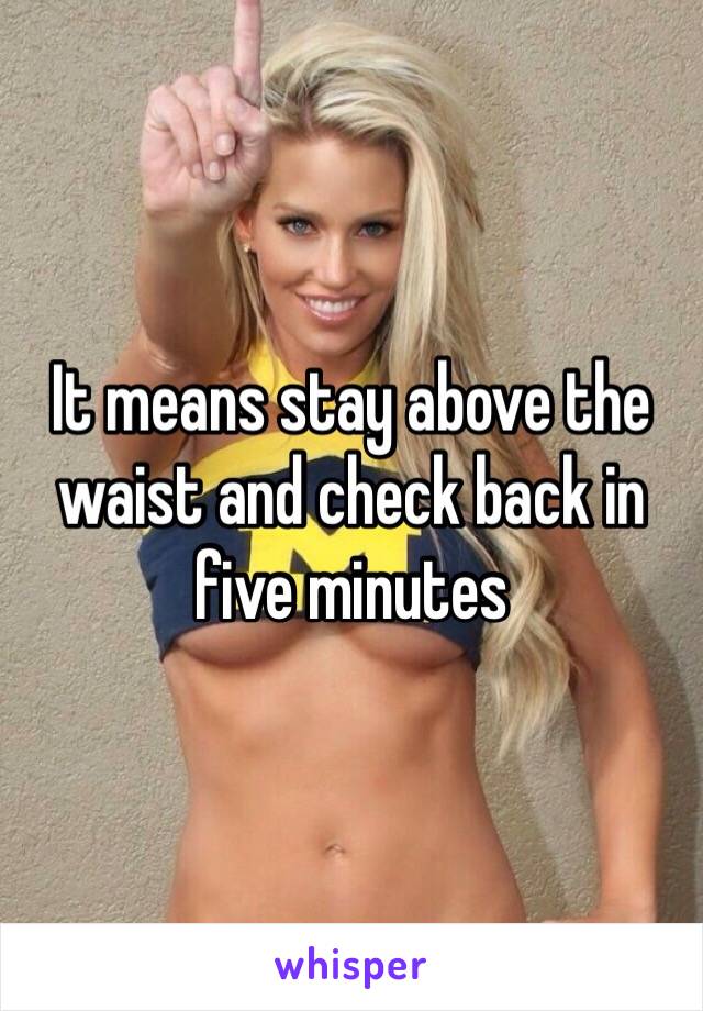 It means stay above the waist and check back in five minutes 