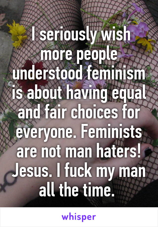  I seriously wish more people understood feminism is about having equal and fair choices for everyone. Feminists are not man haters! Jesus. I fuck my man all the time. 