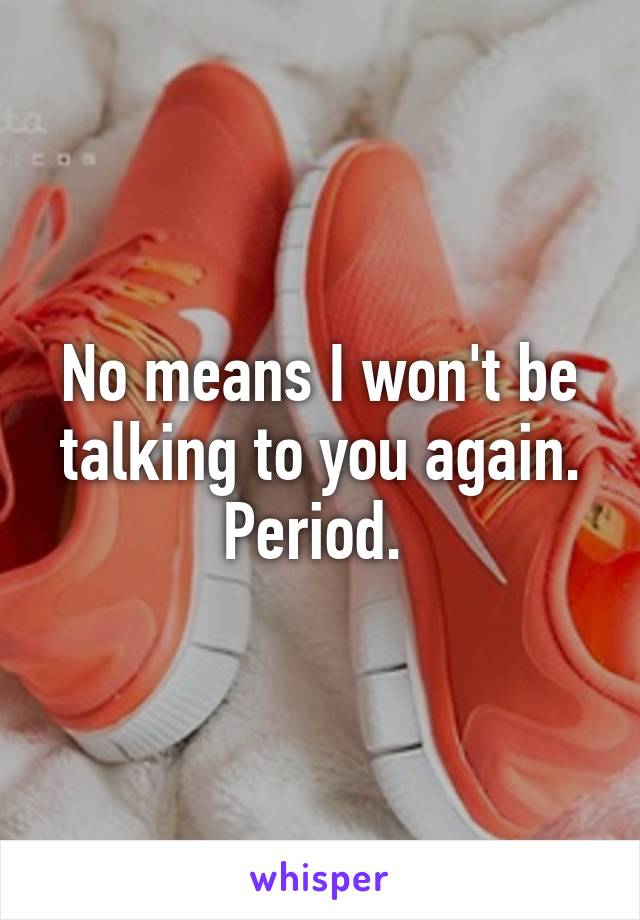 No means I won't be talking to you again. Period. 