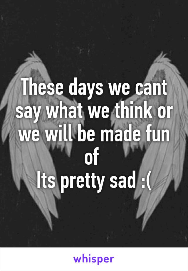 These days we cant say what we think or we will be made fun of 
Its pretty sad :(