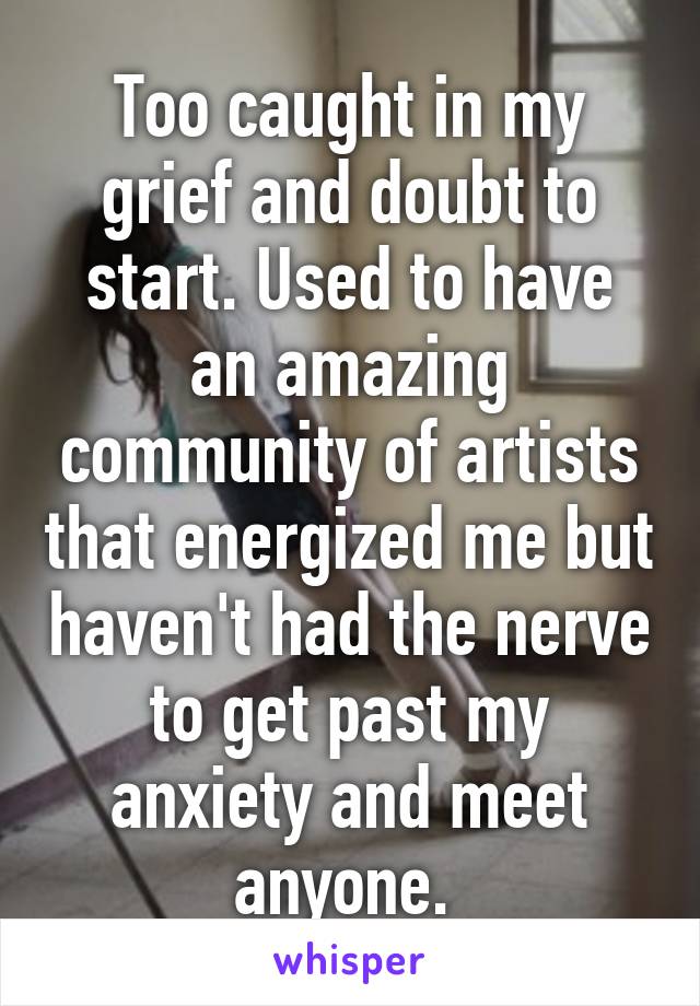 Too caught in my grief and doubt to start. Used to have an amazing community of artists that energized me but haven't had the nerve to get past my anxiety and meet anyone. 