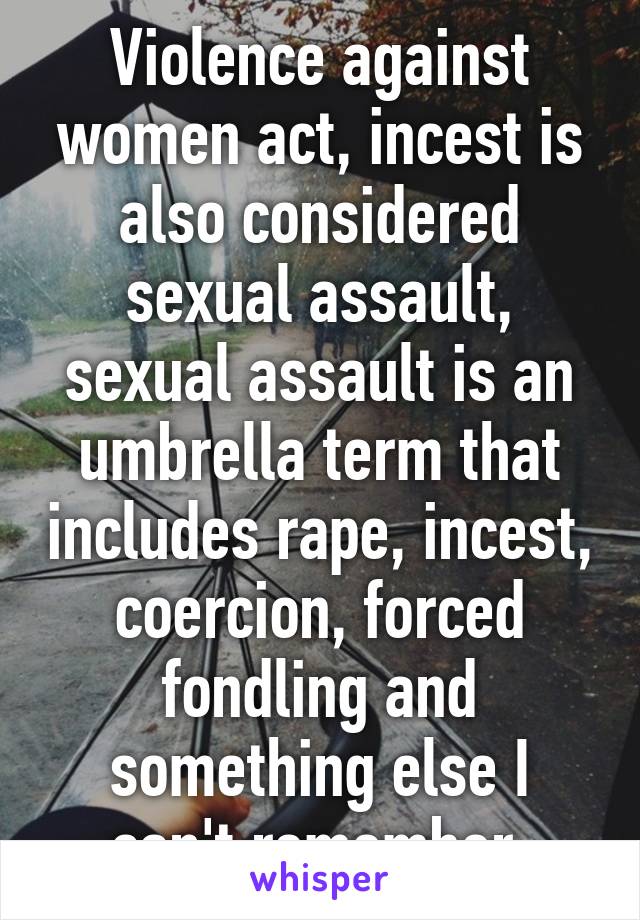 Violence against women act, incest is also considered sexual assault, sexual assault is an umbrella term that includes rape, incest, coercion, forced fondling and something else I can't remember.