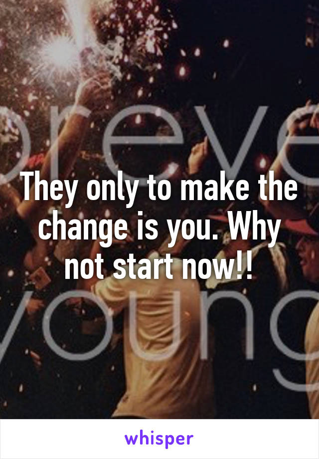 They only to make the change is you. Why not start now!!