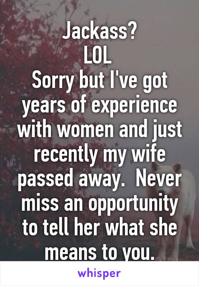 Jackass?
LOL 
Sorry but I've got years of experience with women and just recently my wife passed away.  Never miss an opportunity to tell her what she means to you.