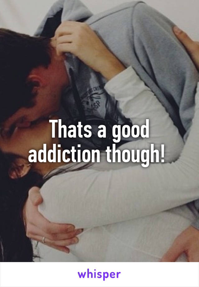 Thats a good addiction though! 