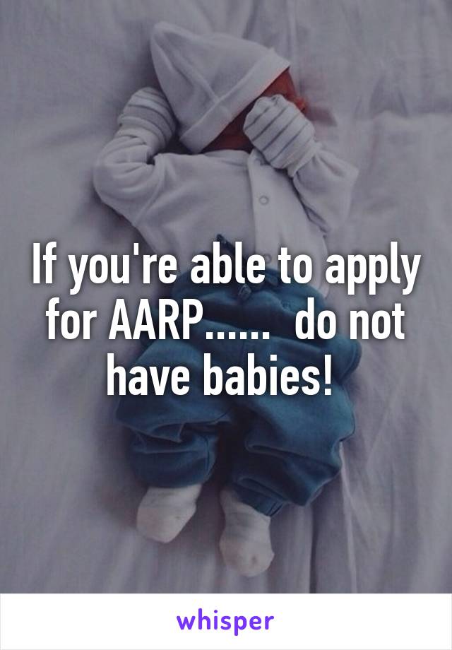 If you're able to apply for AARP......  do not have babies! 