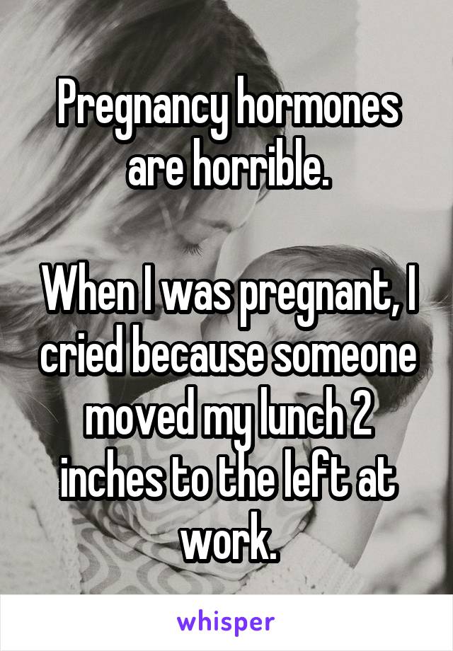 Pregnancy hormones are horrible.

When I was pregnant, I cried because someone moved my lunch 2 inches to the left at work.