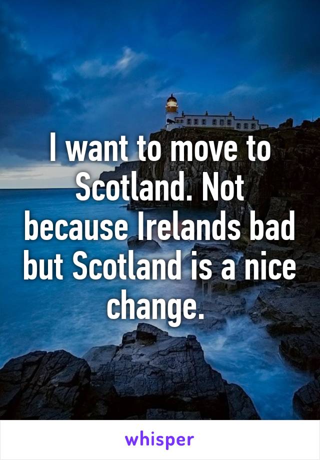 I want to move to Scotland. Not because Irelands bad but Scotland is a nice change. 