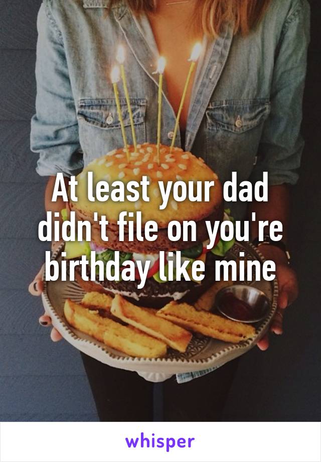 At least your dad didn't file on you're birthday like mine