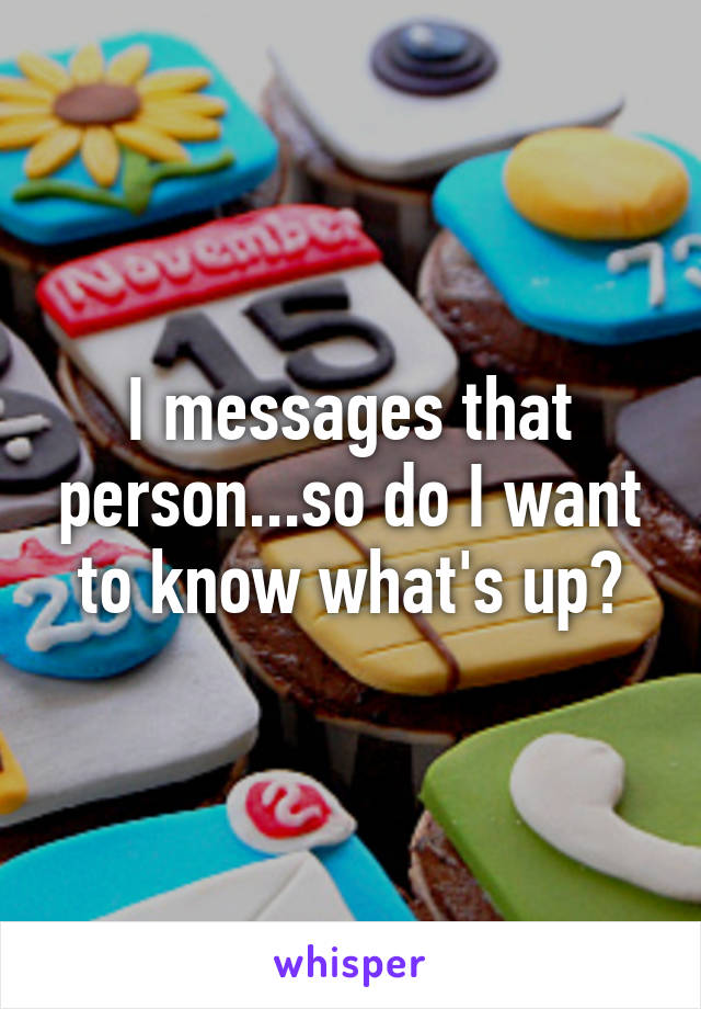 I messages that person...so do I want to know what's up?