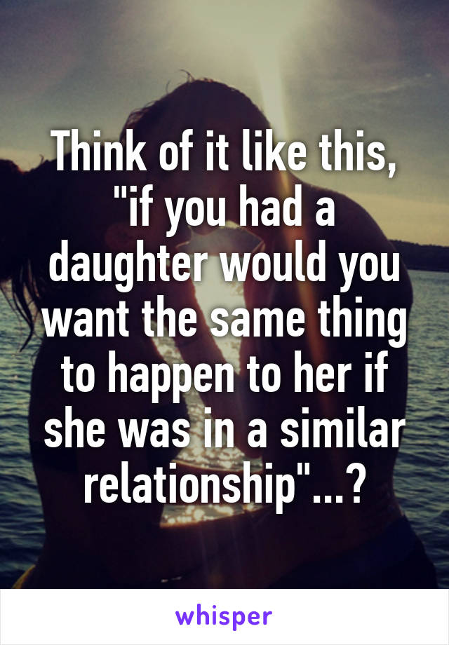 Think of it like this, "if you had a daughter would you want the same thing to happen to her if she was in a similar relationship"...?