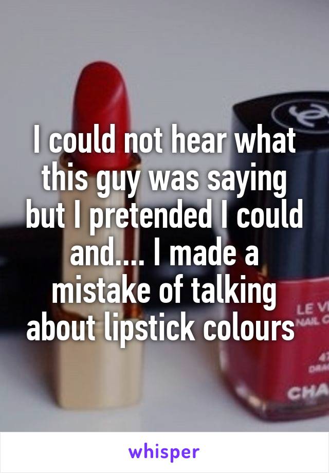 I could not hear what this guy was saying but I pretended I could and.... I made a mistake of talking about lipstick colours 