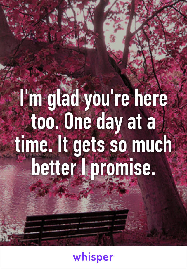 I'm glad you're here too. One day at a time. It gets so much better I promise.