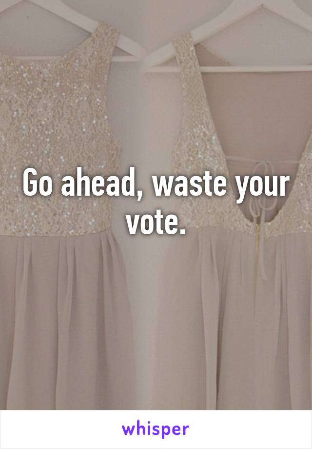 Go ahead, waste your vote.
