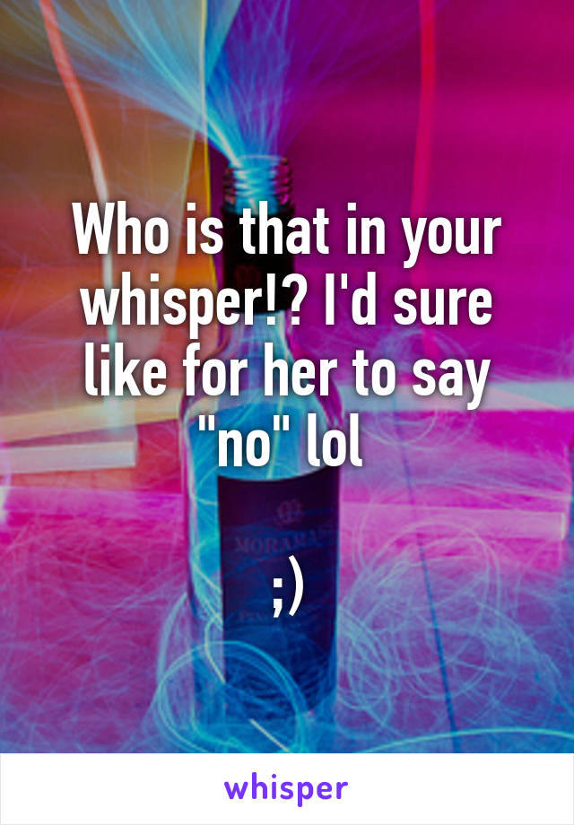 Who is that in your whisper!? I'd sure like for her to say "no" lol 

;)