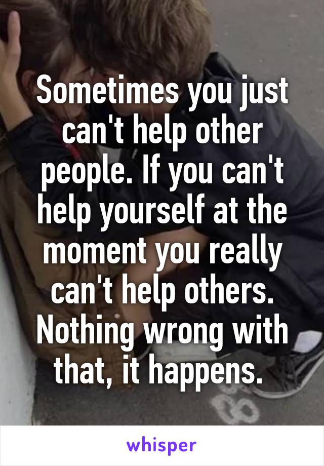 Sometimes you just can't help other people. If you can't help yourself at the moment you really can't help others. Nothing wrong with that, it happens. 