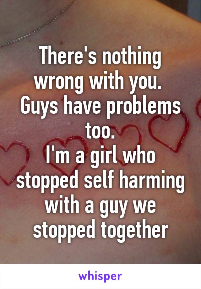 There's nothing wrong with you. 
Guys have problems too.
I'm a girl who stopped self harming with a guy we stopped together