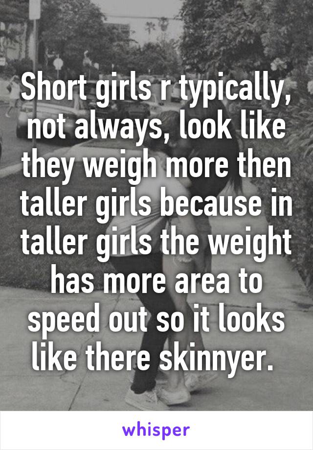 Short girls r typically, not always, look like they weigh more then taller girls because in taller girls the weight has more area to speed out so it looks like there skinnyer. 