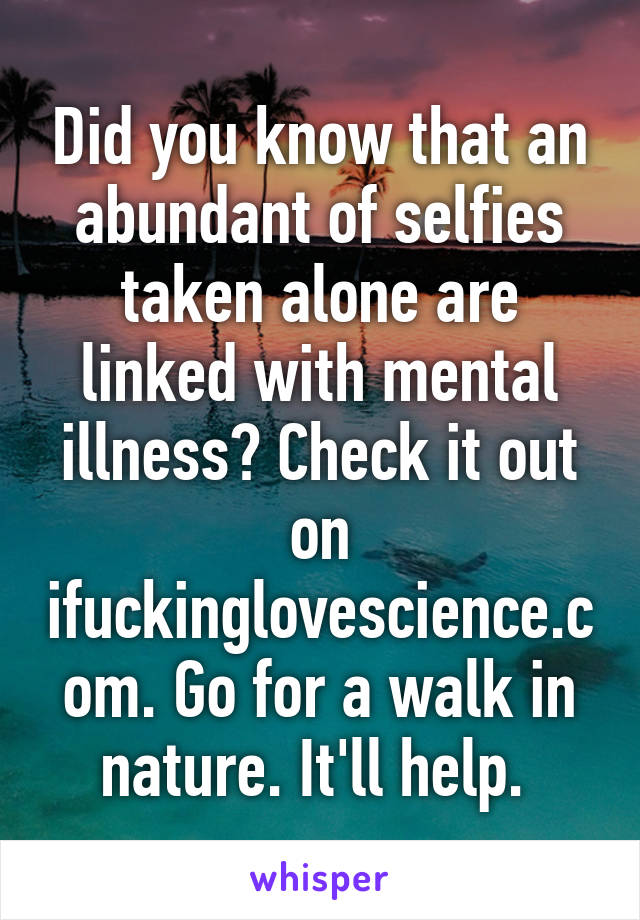 Did you know that an abundant of selfies taken alone are linked with mental illness? Check it out on ifuckinglovescience.com. Go for a walk in nature. It'll help. 