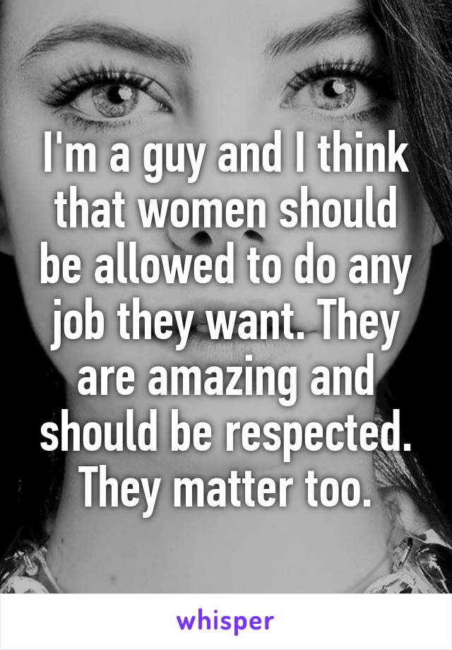 I'm a guy and I think that women should be allowed to do any job they want. They are amazing and should be respected. They matter too.