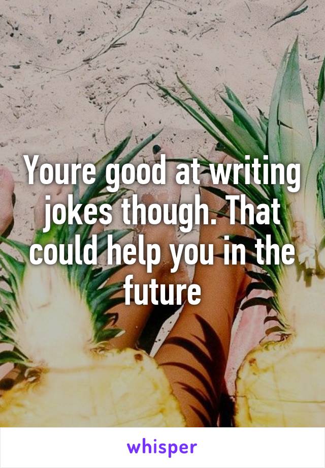 Youre good at writing jokes though. That could help you in the future